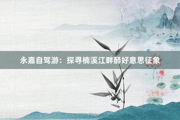 永嘉自驾游：探寻楠溪江畔醉好意思征象