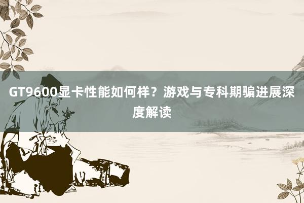 GT9600显卡性能如何样？游戏与专科期骗进展深度解读