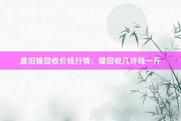 废旧镍回收价钱行情：镍回收几许钱一斤